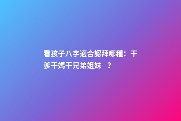 看孩子八字適合認拜哪種：干爹干媽干兄弟姐妹？